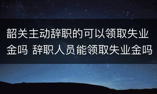 韶关主动辞职的可以领取失业金吗 辞职人员能领取失业金吗