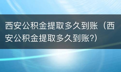 西安公积金提取多久到账（西安公积金提取多久到账?）