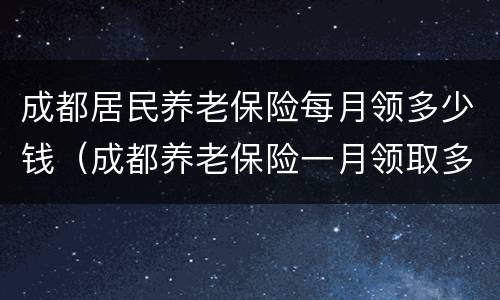 成都居民养老保险每月领多少钱（成都养老保险一月领取多少）