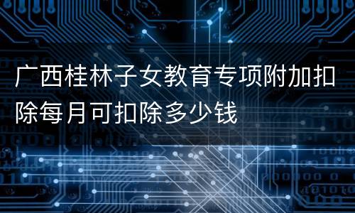 广西桂林子女教育专项附加扣除每月可扣除多少钱