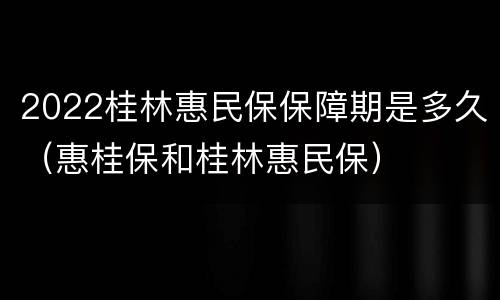 2022桂林惠民保保障期是多久（惠桂保和桂林惠民保）
