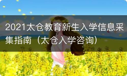 2021太仓教育新生入学信息采集指南（太仓入学咨询）