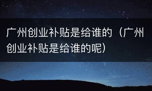广州创业补贴是给谁的（广州创业补贴是给谁的呢）