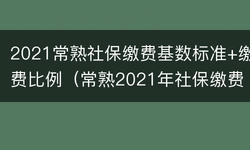 2021常熟社保缴费基数标准+缴费比例（常熟2021年社保缴费是多少）