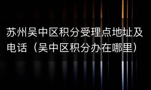 苏州吴中区积分受理点地址及电话（吴中区积分办在哪里）