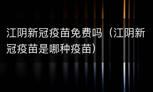 江阴新冠疫苗免费吗（江阴新冠疫苗是哪种疫苗）