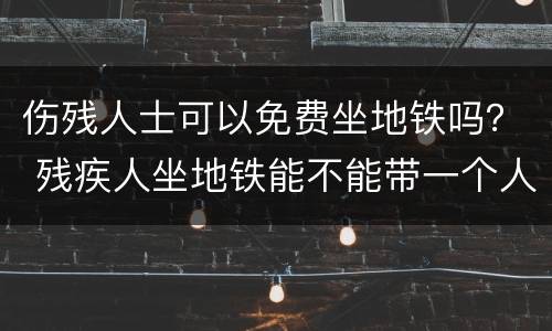 伤残人士可以免费坐地铁吗？ 残疾人坐地铁能不能带一个人免费