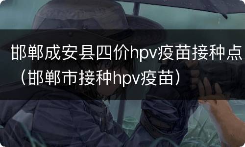 邯郸成安县四价hpv疫苗接种点（邯郸市接种hpv疫苗）