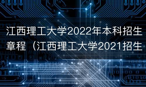江西理工大学2022年本科招生章程（江西理工大学2021招生章程）