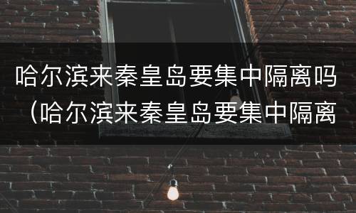哈尔滨来秦皇岛要集中隔离吗（哈尔滨来秦皇岛要集中隔离吗最新消息）