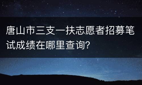 唐山市三支一扶志愿者招募笔试成绩在哪里查询？