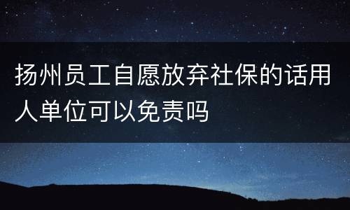 扬州员工自愿放弃社保的话用人单位可以免责吗
