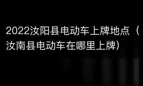 2022汝阳县电动车上牌地点（汝南县电动车在哪里上牌）