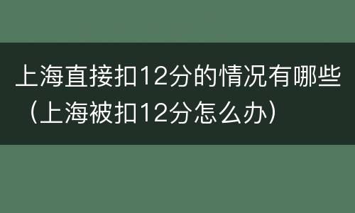 上海直接扣12分的情况有哪些（上海被扣12分怎么办）