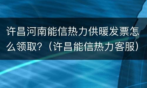 许昌河南能信热力供暖发票怎么领取?（许昌能信热力客服）