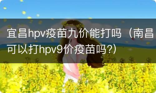 宜昌hpv疫苗九价能打吗（南昌可以打hpv9价疫苗吗?）