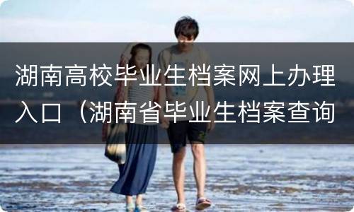 湖南高校毕业生档案网上办理入口（湖南省毕业生档案查询系统官方网站）