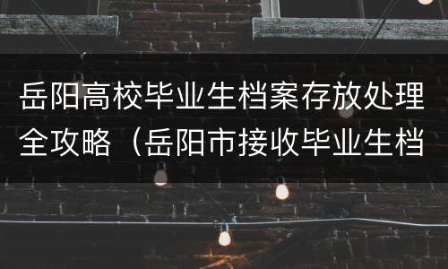岳阳高校毕业生档案存放处理全攻略（岳阳市接收毕业生档案的单位）