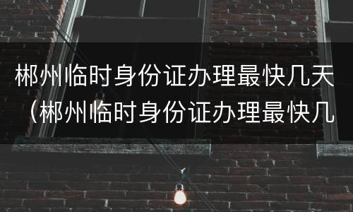 郴州临时身份证办理最快几天（郴州临时身份证办理最快几天能拿到）