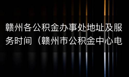 赣州各公积金办事处地址及服务时间（赣州市公积金中心电话查询）
