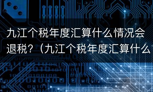 九江个税年度汇算什么情况会退税?（九江个税年度汇算什么情况会退税呢）