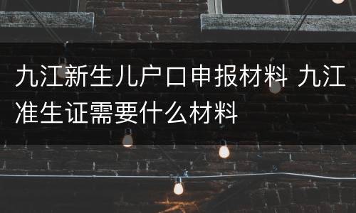 九江新生儿户口申报材料 九江准生证需要什么材料