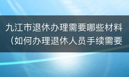 九江市退休办理需要哪些材料（如何办理退休人员手续需要哪些材料）