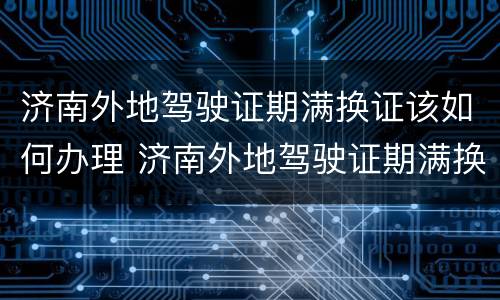 济南外地驾驶证期满换证该如何办理 济南外地驾驶证期满换证该如何办理呢