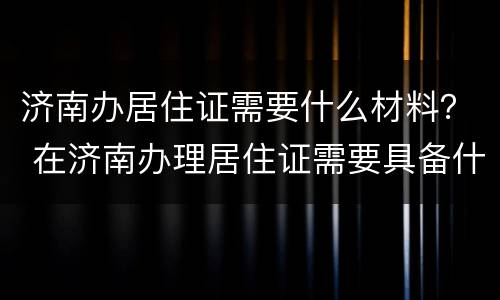 济南办居住证需要什么材料？ 在济南办理居住证需要具备什么条件
