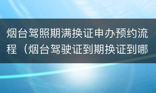 烟台驾照期满换证申办预约流程（烟台驾驶证到期换证到哪里办）