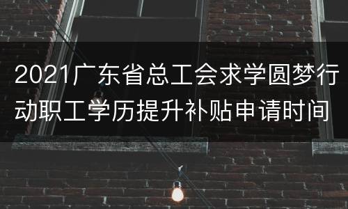2021广东省总工会求学圆梦行动职工学历提升补贴申请时间