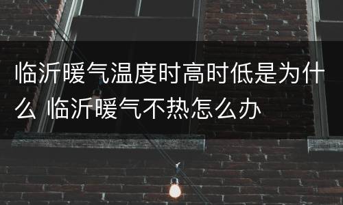 临沂暖气温度时高时低是为什么 临沂暖气不热怎么办
