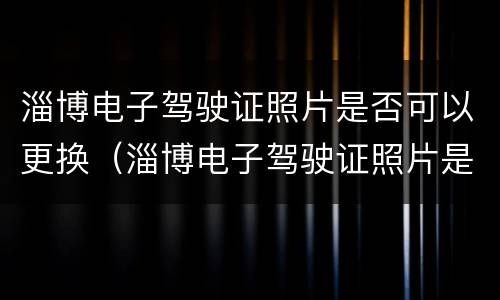 淄博电子驾驶证照片是否可以更换（淄博电子驾驶证照片是否可以更换新照片）