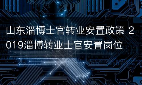 山东淄博士官转业安置政策 2019淄博转业士官安置岗位