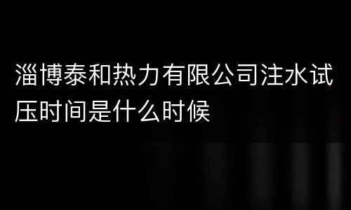 淄博泰和热力有限公司注水试压时间是什么时候