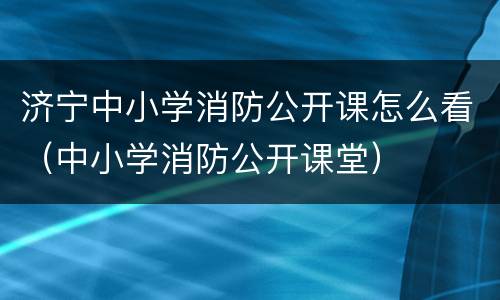 济宁中小学消防公开课怎么看（中小学消防公开课堂）