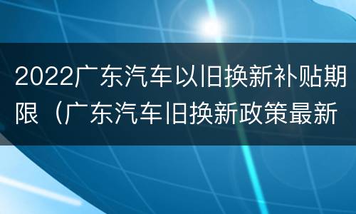 2022广东汽车以旧换新补贴期限（广东汽车旧换新政策最新消息）