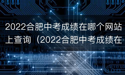2022合肥中考成绩在哪个网站上查询（2022合肥中考成绩在哪个网站上查询啊）