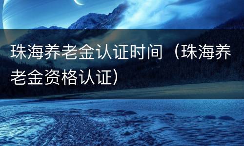 珠海养老金认证时间（珠海养老金资格认证）