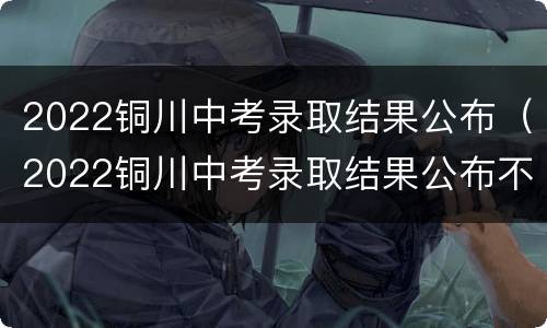 2022铜川中考录取结果公布（2022铜川中考录取结果公布不）