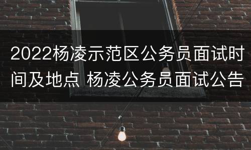 2022杨凌示范区公务员面试时间及地点 杨凌公务员面试公告