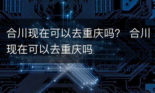 合川现在可以去重庆吗？ 合川现在可以去重庆吗