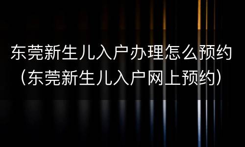 东莞新生儿入户办理怎么预约（东莞新生儿入户网上预约）