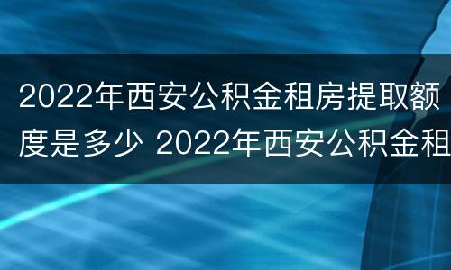 2022年西安公积金租房提取额度是多少 2022年西安公积金租房提取额度是多少呢