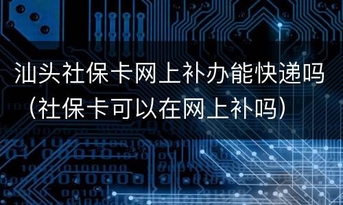 汕头社保卡网上补办能快递吗（社保卡可以在网上补吗）
