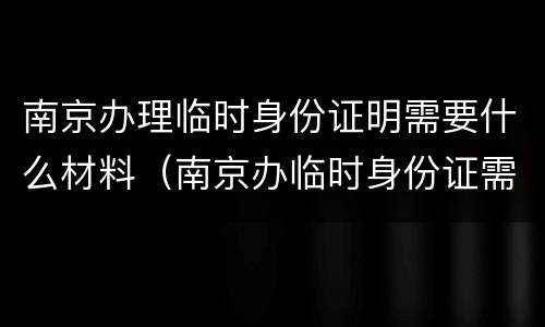 南京办理临时身份证明需要什么材料（南京办临时身份证需要哪些证件）