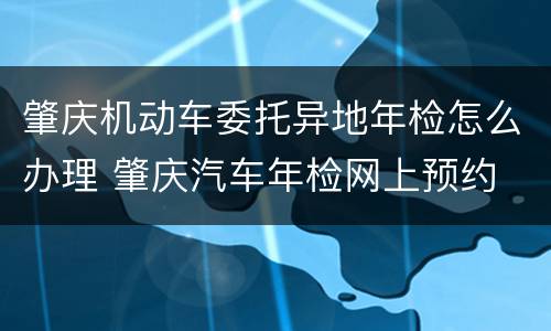 肇庆机动车委托异地年检怎么办理 肇庆汽车年检网上预约
