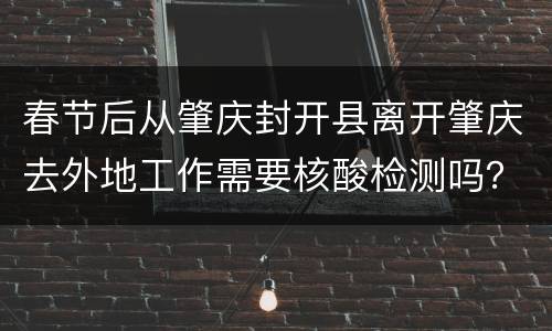春节后从肇庆封开县离开肇庆去外地工作需要核酸检测吗？