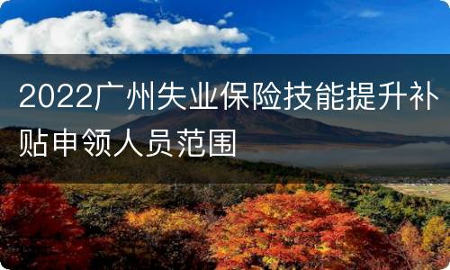 2022广州失业保险技能提升补贴申领人员范围