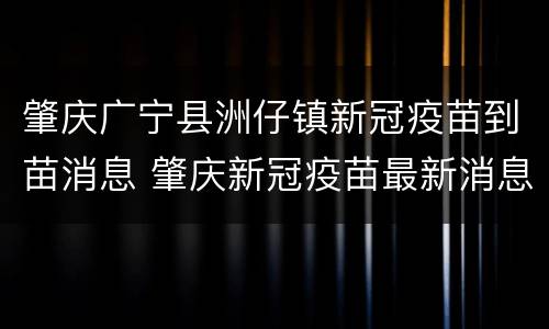 肇庆广宁县洲仔镇新冠疫苗到苗消息 肇庆新冠疫苗最新消息